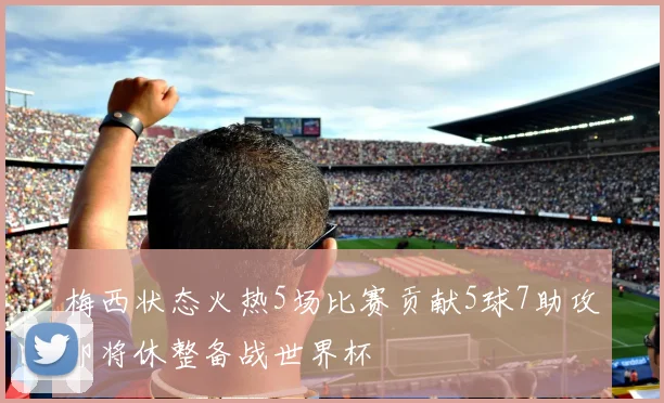 梅西状态火热5场比赛贡献5球7助攻即将休整备战世界杯