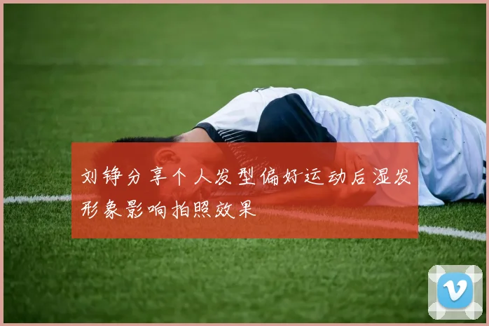 刘铮分享个人发型偏好运动后湿发形象影响拍照效果