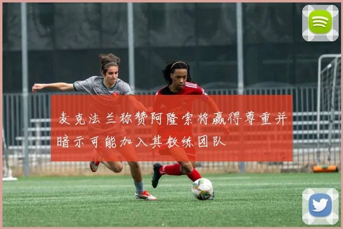 麦克法兰称赞阿隆索将赢得尊重并暗示可能加入其教练团队