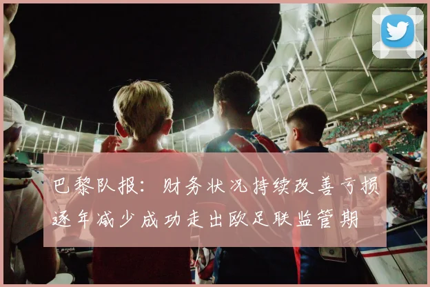巴黎队报：财务状况持续改善亏损逐年减少成功走出欧足联监管期