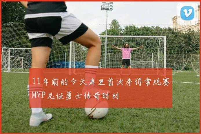 11年前的今天库里首次夺得常规赛MVP见证勇士传奇时刻