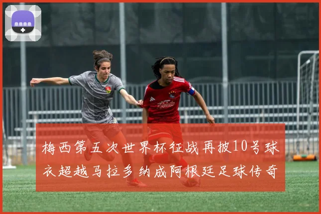 梅西第五次世界杯征战再披10号球衣超越马拉多纳成阿根廷足球传奇