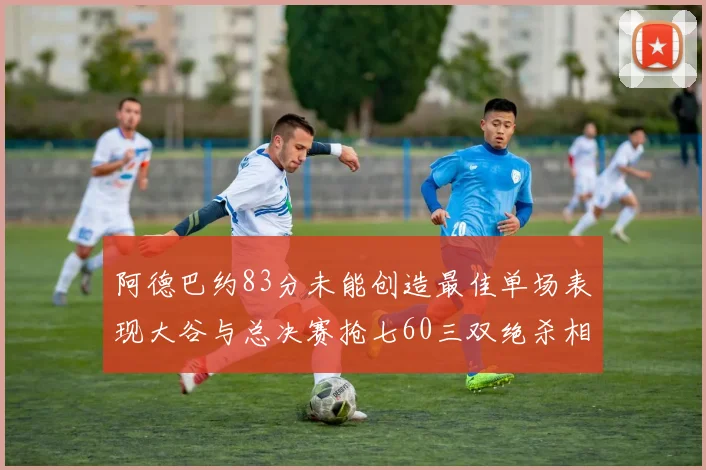 阿德巴约83分未能创造最佳单场表现大谷与总决赛抢七60三双绝杀相提并论